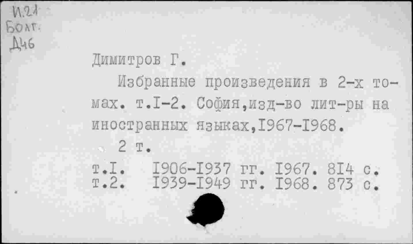 ﻿
Димитров Г.
Избранные произведения в 2-х томах. т.1-2. София,изд-во лит-ры на иностранных языках,1967-1968.
2 т.
т.1. 1906-1937 гг. 1967. 814 с. т.2. 1939-1949 гг. 1968. 873 с.